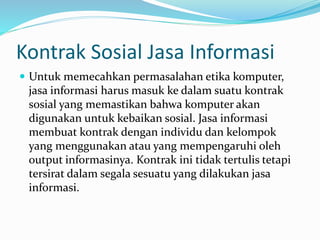 Kontrak Sosial Jasa Informasi
 Untuk memecahkan permasalahan etika komputer,
jasa informasi harus masuk ke dalam suatu kontrak
sosial yang memastikan bahwa komputer akan
digunakan untuk kebaikan sosial. Jasa informasi
membuat kontrak dengan individu dan kelompok
yang menggunakan atau yang mempengaruhi oleh
output informasinya. Kontrak ini tidak tertulis tetapi
tersirat dalam segala sesuatu yang dilakukan jasa
informasi.
 