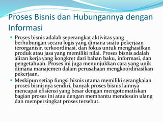 Proses Bisnis dan Hubungannya dengan
Informasi
 Proses bisnis adalah seperangkat aktivitas yang
berhubungan secara logis yang dimana suatu pekerjaan
terorganisir, terkoordinasi, dan fokus untuk menghasilkan
produk atau jasa yang memiliki nilai. Proses bisnis adalah
aliran kerja yang kongkret dari bahan baku, informasi, dan
pengetahuan. Proses ini juga menunjukkan cara yang unik
dimana manajemen dalam perusahaan mengkoordinasikan
pekerjaan.
 Meskipun setiap fungsi bisnis utama memiliki serangkaian
proses bisnisnya sendiri, banyak proses bisnis lainnya
mencapai efisiensi yang besar dengan mengotomatiskan
bagian proses ini atau dengan membantu mendesain ulang
dan mempersingkat proses tersebut.
 