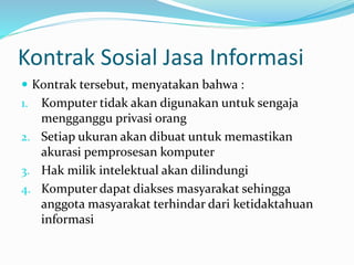 Kontrak Sosial Jasa Informasi
 Kontrak tersebut, menyatakan bahwa :
1. Komputer tidak akan digunakan untuk sengaja
mengganggu privasi orang
2. Setiap ukuran akan dibuat untuk memastikan
akurasi pemprosesan komputer
3. Hak milik intelektual akan dilindungi
4. Komputer dapat diakses masyarakat sehingga
anggota masyarakat terhindar dari ketidaktahuan
informasi
 