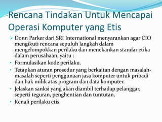 Rencana Tindakan Untuk Mencapai
Operasi Komputer yang Etis
 Donn Parker dari SRI International menyarankan agar CIO
mengikuti rencana sepuluh langkah dalam
mengelompokkan perilaku dan menekankan standar etika
dalam perusahaan, yaitu :
• Formulasikan kode perilaku.
• Tetapkan aturan prosedur yang berkaitan dengan masalah-
masalah seperti penggunaan jasa komputer untuk pribadi
dan hak milik atas program dan data komputer.
• Jelaskan sanksi yang akan diambil terhadap pelanggar,
seperti teguran, penghentian dan tuntutan.
• Kenali perilaku etis.
 