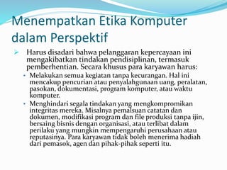 Menempatkan Etika Komputer
dalam Perspektif
 Harus disadari bahwa pelanggaran kepercayaan ini
mengakibatkan tindakan pendisiplinan, termasuk
pemberhentian. Secara khusus para karyawan harus:
• Melakukan semua kegiatan tanpa kecurangan. Hal ini
mencakup pencurian atau penyalahgunaan uang, peralatan,
pasokan, dokumentasi, program komputer, atau waktu
komputer.
• Menghindari segala tindakan yang mengkompromikan
integritas mereka. Misalnya pemalsuan catatan dan
dokumen, modifikasi program dan file produksi tanpa ijin,
bersaing bisnis dengan organisasi, atau terlibat dalam
perilaku yang mungkin mempengaruhi perusahaan atau
reputasinya. Para karyawan tidak boleh menerima hadiah
dari pemasok, agen dan pihak-pihak seperti itu.
 