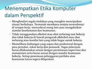 Menempatkan Etika Komputer
dalam Perspektif
• Menghindari segala tindakan yang mungkin menciptakan
situasi berbahaya. Termasuk membawa senjata tersembunyi
di tempat kerja, mencederai orang lain atau mengabaikan
standar keselamatan dan keamanan.
• Tidak menggunakan alkohol atau obat terlarang saat bekerja
dan tidak bekerja di bawah pengaruh alkhohol atau obat
terlarang atau kondisi lain yang tidak bugar untuk bekerja.
• Memelihara hubungan yang sopan dan profesional dengan
para pemakai, rekan kerja dan pemasok. Tugas pekerjaan
harus dilaksanakan sesuai dengan permintaan supervisor dan
manajemen serta harus sesuai dengan standar keamanan
bekerja. Setiap penemuan pelanggaran perilaku atau
keamanan harus segera dilaporkan.
 