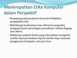 Menempatkan Etika Komputer
dalam Perspektif
• Berpegang pada peraturan kerja dan kebijakan
pengupahan lain.
• Melindungi kerahasiaan atau informasi yang peka
mengenai posisi persaingan perusahaan, rahasia dagang
atau aktiva.
• Melakukan praktek bisnis yang sehat dalam mengelola
sumber daya perusahaan seperti sumber daya manusia,
penggunaan komputer, atau jasa luar.
 
