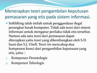 Menerapkan teori pengambilan keputusan
pemasaran yang etis pada sistem informasi.
 Softlifting ialah istilah untuk penggandaan ilegal
perangkat lunak komputer. Tidak ada teori dari sistem
informasi untuk mengatur perilaku tidak etis tersebut.
Namun ada satu teori dari pemasaran dapat
diterapkan yaitu teori yang dikembangkan oleh S.D.
hunt dan S.J. Vitell. Teori ini mencakup dua
komponen kunci dari pengambilan keputusan yang
etis, yaitu :
1. Komponen Deontologis
2. Komponen Teleologis
 