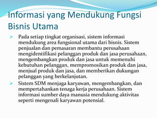 Informasi yang Mendukung Fungsi
Bisnis Utama
 Pada setiap tingkat organisasi, sistem informasi
mendukung area fungsional utama dari bisnis. Sistem
penjualan dan pemasaran membantu perusahaan
mengidentifikasi pelanggan produk dan jasa perusahaan,
mengembangkan produk dan jasa untuk memenuhi
kebutuhan pelanggan, mempromosikan produk dan jasa,
menjual produk dan jasa, dan memberikan dukungan
pelanggan yang berkelanjutan.
 Sistem SDM menjaga karyawan, mengembangkan, dan
mempertahankan tenaga kerja perusahaan. Sistem
informasi sumber daya manusia mendukung aktivitas
seperti mengenali karyawan potensial.
 