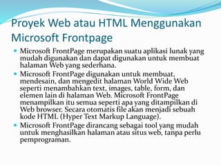 Proyek Web atau HTML Menggunakan
Microsoft Frontpage
 Microsoft FrontPage merupakan suatu aplikasi lunak yang
mudah digunakan dan dapat digunakan untuk membuat
halaman Web yang sederhana.
 Microsoft FrontPage digunakan untuk membuat,
mendesain, dan mengedit halaman World Wide Web
seperti menambahkan text, images, table, form, dan
elemen lain di halaman Web. Microsoft FrontPage
menampilkan itu semua seperti apa yang ditampilkan di
Web browser. Secara otomatis file akan menjadi sebuah
kode HTML (Hyper Text Markup Language).
 Microsoft FrontPage dirancang sebagai tool yang mudah
untuk menghasilkan halaman atau situs web, tanpa perlu
pemprograman.
 
