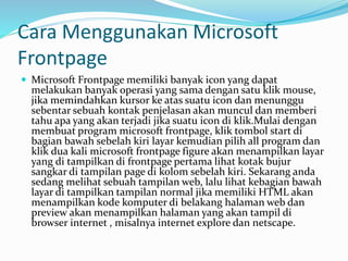 Cara Menggunakan Microsoft
Frontpage
 Microsoft Frontpage memiliki banyak icon yang dapat
melakukan banyak operasi yang sama dengan satu klik mouse,
jika memindahkan kursor ke atas suatu icon dan menunggu
sebentar sebuah kontak penjelasan akan muncul dan memberi
tahu apa yang akan terjadi jika suatu icon di klik.Mulai dengan
membuat program microsoft frontpage, klik tombol start di
bagian bawah sebelah kiri layar kemudian pilih all program dan
klik dua kali microsoft frontpage figure akan menampilkan layar
yang di tampilkan di frontpage pertama lihat kotak bujur
sangkar di tampilan page di kolom sebelah kiri. Sekarang anda
sedang melihat sebuah tampilan web, lalu lihat kebagian bawah
layar di tampilkan tampilan normal jika memiliki HTML akan
menampilkan kode komputer di belakang halaman web dan
preview akan menampilkan halaman yang akan tampil di
browser internet , misalnya internet explore dan netscape.
 