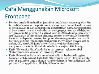 Cara Menggunakan Microsoft
Frontpage
 Penting untuk di perhatikan jenis font untuk kata-kata yang akan kita
ketik di halaman web seperti times new roman. Ukuran karakter yang
di ketik adalah 12 dan yang penting diperhatikan nama yang otomatis
di buat untuk halaman web adaalah new_page_1.html gantilah judul
dengan memilih perintah file dan di save as. Akan ditampilkan seperti
apa layak akan di tampilkan biasa nya contoh menyimpan file untuk
halaman web padaa dekstop komputer dan menggunakan nama asli
file “indeks.html.” memungkinkan untuk menyimpan proyek kita di
disket, CD, atau USB jump drive (flash drive) pastikan anda
menyimpan file terlebih dahulu sebelum pekerjaan kita hilang .
 Ketik “University Pizza” pada halaman tersebut, tekan tombol
“Enter”,tandailah kata-kata “University Pizza”.
 Ketik Universitas Pizza lalu enter buat kalimat berbeda dibagian
halaman web tandailah kata-kata “Universitas Pizza’’ , kemudian atur
poin 18 pada font untuk ukuran karakter lalu plih format dengan sub
perintah “paragrph’ dan pilihlah pilihan ‘center’.
 