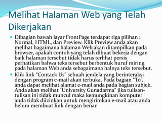 Melihat Halaman Web yang Telah
Dikerjakan
 Dibagian bawah layar FrontPage terdapat tiga pilihan :
Normal, HTML, dan Preview. Klik Preview anda akan
melihat bagaimana halaman Web akan ditampilkan pada
browser, apakah contoh yang telah dibuat bekerja dengan
baik halaman tersebut tidak harus terlihat persis
perhatikan bahwa teks tersebut berbentuk huruf miring
pada halaman Web anda sebagaimana halnya teks tersebut.
 Klik link “Contack Us” sebuah jendela yang berinteraksi
dengan program e-mail akan terbuka. Pada bagian “To”,
anda dapat melihat alamat e-mail anda pada bagian subjek.
Anda akan melihat “University Gunadarma” jika tulisan-
tulisan ini tidak muncul maka kemungkinan komputer
anda tidak diizinkan untuk mengirimkan e-mail atau anda
belum membuat link dengan benar.
 