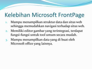 Kelebihan Microsoft FrontPage
1. Mampu menampilkan struktur data dan situs web
sehingga memudahkan navigasi terhadap situs web.
2. Memiliki editor gambar yang terintegrasi, terdapat
fungsi-fungsi untuk tool umum secara mudah.
3. Mampu menampilkan data yang di buat oleh
Microsoft office yang lainnya.
 