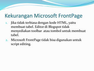 Kekurangan Microsoft FrontPage
1. Jika tidak terbiasa dengan kode HTML, yaitu
membuat tabel. Editor di Blogspot tidak
menyediakan toolbar atau tombol untuk membuat
tabel.
2. Microsoft FrontPage tidak bisa digunakan untuk
script editing.
 