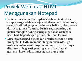 Proyek Web atau HTML
Menggunakan Notepad
 Notepad adalah sebuah aplikasi sebuah text editor
simple yang sudah ada sejak windows 1.0 di tahun 1985
yang ada di setiap system windows baik xp, vista, seven
dan sebagainya. Tentu kode ini sangat penting dan
justru mungkin paling sering digunakan oleh para
user, baik kepentingan pribadi ataupun lainnya.
 Misalnya notepad digunakan untuk sekedar belajar,
mengetik HTML, membuat blog bahkan ada juga
untuk kejailan, contohnya membuat virus. Tentunya
disarankan bagi setiap orang agar tidak di salah
gunakan karena dapat merugikan orang lain.
 