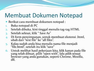 Membuat Dokumen Notepad
 Berikut cara membuat dokumen notepad :
1. Buka notepad di PC
2. Setelah dibuka, kini tinggal menulis tag-tag HTML
3. Setelah selesai, klik “ Save As”
4. Di form penyimpanan, untuk membuat ekstensi .html,
ubah dari “text file” ke “all files”.
5. Kalau sudah anda bisa menulis nama file menjadi
“file.html”, setelah itu klik “save”
6. Untuk melihat hasil pekerjaan kita, klik kanan pada file
yang telah dibuat, pilih “open with”, lalu pilih sesuai
browser yang anda gunakan, seperti Chrome, Mozilla,
dll.
 