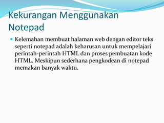 Kekurangan Menggunakan
Notepad
 Kelemahan membuat halaman web dengan editor teks
seperti notepad adalah keharusan untuk mempelajari
perintah-perintah HTML dan proses pembuatan kode
HTML. Meskipun sederhana pengkodean di notepad
memakan banyak waktu.
 