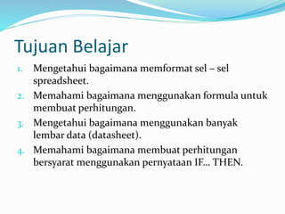 Tujuan Belajar
1. Mengetahui bagaimana memformat sel – sel
spreadsheet.
2. Memahami bagaimana menggunakan formula untuk
membuat perhitungan.
3. Mengetahui bagaimana menggunakan banyak
lembar data (datasheet).
4. Memahami bagaimana membuat perhitungan
bersyarat menggunakan pernyataan IF… THEN.
 