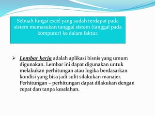 Sebuah fungsi excel yang sudah terdapat pada
sistem memasukan tanggal sistem (tanggal pada
komputer) ke dalam faktur.
 Lembar kerja adalah aplikasi bisnis yang umum
digunakan. Lembar ini dapat digunakan untuk
melakukan perhitungan atau logika berdasarkan
kondisi yang bisa jadi sulit silakukan manajer.
Perhitungan – perhitungan dapat dilakukan dengan
cepat dan tanpa kesalahan.
 