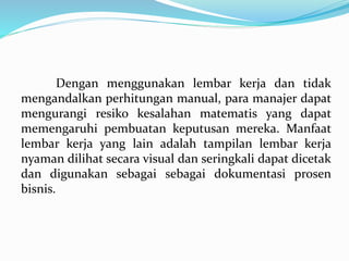 Dengan menggunakan lembar kerja dan tidak
mengandalkan perhitungan manual, para manajer dapat
mengurangi resiko kesalahan matematis yang dapat
memengaruhi pembuatan keputusan mereka. Manfaat
lembar kerja yang lain adalah tampilan lembar kerja
nyaman dilihat secara visual dan seringkali dapat dicetak
dan digunakan sebagai sebagai dokumentasi prosen
bisnis.
 