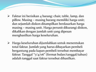  Faktur ini berisikan 4 barang: chair, table, lamp, dan
pillow. Masing – masing barang memiliki harga unit;
dan sejumlah diskon ditampilkan berdasarkan harga
masing – masing unit. Harga perunit dikurangi diskon,
dikalikan dengan jumlah unit yang dipesan
menghasilkan harga keseluruhan.
 Harga keseluruhan dijumlahkan untuk menentukan
total faktur. Jumlah yang harus dibayarkan pembeli
bergantung pada kapan pembeli tersebut membayar
faktur. Tanggal “7/4/06” (format bulan/tanggal/tahun)
adalah tanggal saat faktur tersebut dihasilkan.
 
