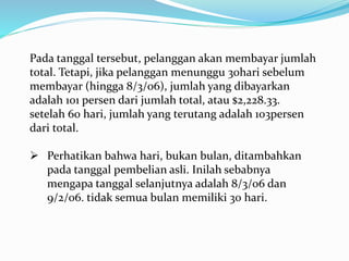 Pada tanggal tersebut, pelanggan akan membayar jumlah
total. Tetapi, jika pelanggan menunggu 30hari sebelum
membayar (hingga 8/3/06), jumlah yang dibayarkan
adalah 101 persen dari jumlah total, atau $2,228.33.
setelah 60 hari, jumlah yang terutang adalah 103persen
dari total.
 Perhatikan bahwa hari, bukan bulan, ditambahkan
pada tanggal pembelian asli. Inilah sebabnya
mengapa tanggal selanjutnya adalah 8/3/06 dan
9/2/06. tidak semua bulan memiliki 30 hari.
 
