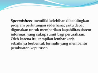 Spreadsheet memiliki kelebihan dibandingkan
program perhitungan sederhana; yaitu dapat
digunakan untuk memberikan kapabilitas sistem
informasi yang cukup rumit bagi perusahaan.
Oleh karena itu, tampilan lembar kerja
sebaiknya berbentuk formulir yang membantu
pembuatan keputusan.
 