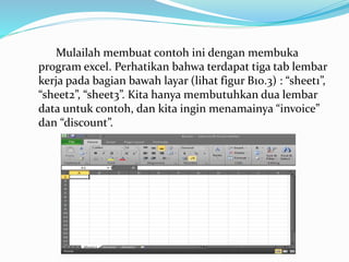 Mulailah membuat contoh ini dengan membuka
program excel. Perhatikan bahwa terdapat tiga tab lembar
kerja pada bagian bawah layar (lihat figur B10.3) : “sheet1”,
“sheet2”, “sheet3”. Kita hanya membutuhkan dua lembar
data untuk contoh, dan kita ingin menamainya “invoice”
dan “discount”.
 