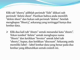 Klik tab “sheet3” pilihlah perintah “Edit” diikuti sub
perintah “delete sheet”. Pastikan bahwa anda memilih
“delete sheet” dan bukan sub perintah “delete”. Setelah
menghapus “Sheet3”, sekarang yang tertinggal hanya dua
lembar data.
 Klik dua kali tab “sheet1” untuk menandai kata “sheet1”.
Tekan tombol “delete” untuk menghapus nama
“Sheet1” dan ketikkan “Invoice” untuk label tab
“sheet2”, hapus, dan ketikkan “discount”. Sekarang anda
memiliki label – label lembar data yang benar pada dua
lembar yang dibutuhkan untuk contoh ini.
 