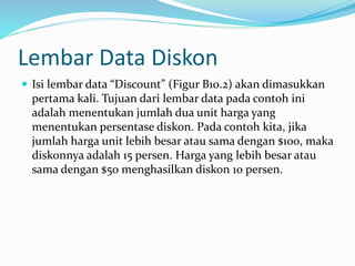 Lembar Data Diskon
 Isi lembar data “Discount” (Figur B10.2) akan dimasukkan
pertama kali. Tujuan dari lembar data pada contoh ini
adalah menentukan jumlah dua unit harga yang
menentukan persentase diskon. Pada contoh kita, jika
jumlah harga unit lebih besar atau sama dengan $100, maka
diskonnya adalah 15 persen. Harga yang lebih besar atau
sama dengan $50 menghasilkan diskon 10 persen.
 