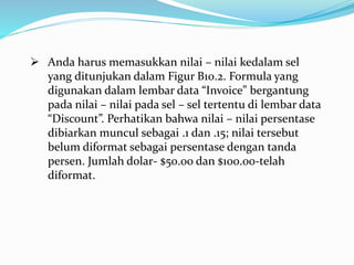  Anda harus memasukkan nilai – nilai kedalam sel
yang ditunjukan dalam Figur B10.2. Formula yang
digunakan dalam lembar data “Invoice” bergantung
pada nilai – nilai pada sel – sel tertentu di lembar data
“Discount”. Perhatikan bahwa nilai – nilai persentase
dibiarkan muncul sebagai .1 dan .15; nilai tersebut
belum diformat sebagai persentase dengan tanda
persen. Jumlah dolar- $50.00 dan $100.00-telah
diformat.
 
