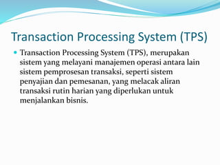 Transaction Processing System (TPS)
 Transaction Processing System (TPS), merupakan
sistem yang melayani manajemen operasi antara lain
sistem pemprosesan transaksi, seperti sistem
penyajian dan pemesanan, yang melacak aliran
transaksi rutin harian yang diperlukan untuk
menjalankan bisnis.
 
