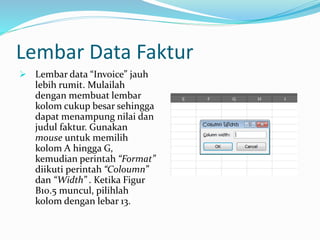 Lembar Data Faktur
 Lembar data “Invoice” jauh
lebih rumit. Mulailah
dengan membuat lembar
kolom cukup besar sehingga
dapat menampung nilai dan
judul faktur. Gunakan
mouse untuk memilih
kolom A hingga G,
kemudian perintah “Format”
diikuti perintah “Coloumn”
dan “Width” . Ketika Figur
B10.5 muncul, pilihlah
kolom dengan lebar 13.
 