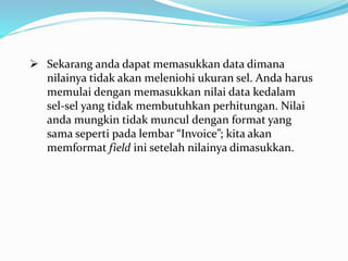  Sekarang anda dapat memasukkan data dimana
nilainya tidak akan meleniohi ukuran sel. Anda harus
memulai dengan memasukkan nilai data kedalam
sel-sel yang tidak membutuhkan perhitungan. Nilai
anda mungkin tidak muncul dengan format yang
sama seperti pada lembar “Invoice”; kita akan
memformat field ini setelah nilainya dimasukkan.
 