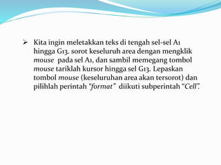  Kita ingin meletakkan teks di tengah sel-sel A1
hingga G13. sorot keseluruh area dengan mengklik
mouse pada sel A1, dan sambil memegang tombol
mouse tariklah kursor hingga sel G13. Lepaskan
tombol mouse (keseluruhan area akan tersorot) dan
pilihlah perintah “format” diikuti subperintah “Cell”.
 