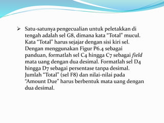  Satu-satunya pengecualian untuk peletakkan di
tengah adalah sel G8, dimana kata “Total” mucul.
Kata “Total” harus sejajar dengan sisi kiri sel.
Dengan menggunakan Figur P6.4 sebagai
panduan, formatlah sel C4 hingga C7 sebagai field
mata uang dengan dua desimal. Formatlah sel D4
hingga D7 sebagai persentase tanpa desimal.
Jumlah “Total” (sel F8) dan nilai-nilai pada
“Amount Due” harus berbentuk mata uang dengan
dua desimal.
 
