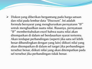  Diskon yang diberikan bergantung pada harga satuan
dan nilai pada lembar data “Discount”. Ini adalah
formula bersyarat yang mengharuskan pernyatann “IF”
untuk menghasilkan suatu nilai. Biasanya, pernyataan
“IF” memberitahukan excel bahwa suatu nilai akan
ditempatkan di dalam sel berdasarkan syarat tertentu.
Akan terdapat perbandingan (seperti jika satu sel lebih
besar dibandingkan dengan yang lain) diikuti nilai yang
akan ditempatkan di dalam sel target jika perbandingan
tersebut benar, diikuti nilai yang akan ditempatkan pada
sel tersebut jika perbandingan tidak benar.
 