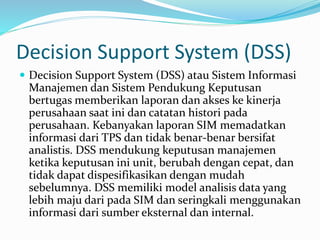 Decision Support System (DSS)
 Decision Support System (DSS) atau Sistem Informasi
Manajemen dan Sistem Pendukung Keputusan
bertugas memberikan laporan dan akses ke kinerja
perusahaan saat ini dan catatan histori pada
perusahaan. Kebanyakan laporan SIM memadatkan
informasi dari TPS dan tidak benar-benar bersifat
analistis. DSS mendukung keputusan manajemen
ketika keputusan ini unit, berubah dengan cepat, dan
tidak dapat dispesifikasikan dengan mudah
sebelumnya. DSS memiliki model analisis data yang
lebih maju dari pada SIM dan seringkali menggunakan
informasi dari sumber eksternal dan internal.
 