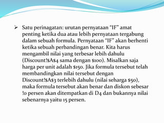  Satu perinagatan: urutan pernyataan “IF” amat
penting ketika dua atau lebih pernyataan tergabung
dalam sebuah formula. Pernyataan “IF” akan berhenti
ketika sebuah perbandingan benar. Kita harus
mengambil nilai yang terbesar lebih dahulu
(Discount!$A$4 sama dengan $100). Misalkan saja
harga per unit adalah $150. Jika formula tersebut telah
membandingkan nilai tersebut dengan
Discount!$A$3 terlebih dahulu (nilai seharga $50),
maka formula tersebut akan benar dan diskon sebesar
!0 persen akan ditempatkan di D4 dan bukannya nilai
sebenarnya yaitu 15 persen.
 