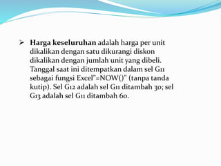  Harga keseluruhan adalah harga per unit
dikalikan dengan satu dikurangi diskon
dikalikan dengan jumlah unit yang dibeli.
Tanggal saat ini ditempatkan dalam sel G11
sebagai fungsi Excel”=NOW()” (tanpa tanda
kutip). Sel G12 adalah sel G11 ditambah 30; sel
G13 adalah sel G11 ditambah 60.
 