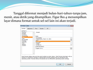 Tanggal diformat menjadi bulan-hari-tahun-tanpa jam,
menit, atau detik yang ditampilkan. Figur B10.4 menampilkan
layar dimana format untuk sel-sel lain ini akan terjadi.
 