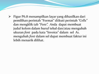  Figur P6.8 menampilkan layar yang dihasilkan dari
pemilihan perintah “Format” diikuti perintah “Cells”
dan mengklik tab “Font”. Anda dapat membuat
judul kolom dalam huruf tebal dan/atau mengubah
ukuran font pada kata “Invoice” dalam sel A1.
mengubah font dalam sel dapat membuat faktur ini
lebih menarik dilihat.
 