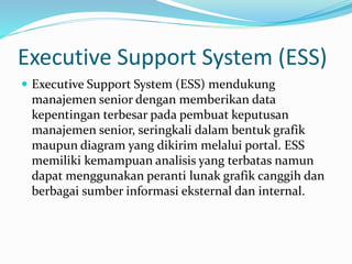 Executive Support System (ESS)
 Executive Support System (ESS) mendukung
manajemen senior dengan memberikan data
kepentingan terbesar pada pembuat keputusan
manajemen senior, seringkali dalam bentuk grafik
maupun diagram yang dikirim melalui portal. ESS
memiliki kemampuan analisis yang terbatas namun
dapat menggunakan peranti lunak grafik canggih dan
berbagai sumber informasi eksternal dan internal.
 