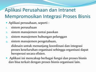 Aplikasi Perusahaan dan Intranet
Mempromosikan Integrasi Proses Bisnis
 Aplikasi perusahaan, seperti :
1. sistem perusahaan
2. sistem manajemen rantai pasokan
3. sistem manajemen hubungan pelanggan
4. sistem manajemen pengetahuan,
didesain untuk menunjang koordinasi dan integrasi
proses keseluruhan organisasi sehingga organisasi dapat
beroperasi secara efisien.
 Aplikasi ini mencakup berbagai fungsi dan proses bisnis
dan bisa terkait dengan proses bisnis organisasi lain.
 