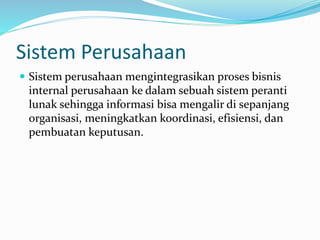 Sistem Perusahaan
 Sistem perusahaan mengintegrasikan proses bisnis
internal perusahaan ke dalam sebuah sistem peranti
lunak sehingga informasi bisa mengalir di sepanjang
organisasi, meningkatkan koordinasi, efisiensi, dan
pembuatan keputusan.
 