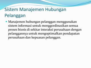 Sistem Manajemen Hubungan
Pelanggan
 Manajemen hubungan pelanggan menggunakan
sistem informasi untuk menggordinasikan semua
proses bisnis di sekitar interaksi perusahaan dengan
pelanggannya untuk mengoptimalkan pendapatan
perusahaan dan kepuasan pelanggan.
 