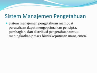 Sistem Manajemen Pengetahuan
 Sistem manajemen pengetahuan membuat
perusahaan dapat mengoptimalkan pencipta,
pembagian, dan distribusi pengetahuan untuk
meningkatkan proses bisnis keputusan manajemen.
 