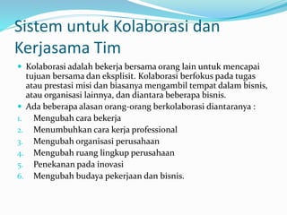 Sistem untuk Kolaborasi dan
Kerjasama Tim
 Kolaborasi adalah bekerja bersama orang lain untuk mencapai
tujuan bersama dan eksplisit. Kolaborasi berfokus pada tugas
atau prestasi misi dan biasanya mengambil tempat dalam bisnis,
atau organisasi lainnya, dan diantara beberapa bisnis.
 Ada beberapa alasan orang-orang berkolaborasi diantaranya :
1. Mengubah cara bekerja
2. Menumbuhkan cara kerja professional
3. Mengubah organisasi perusahaan
4. Mengubah ruang lingkup perusahaan
5. Penekanan pada inovasi
6. Mengubah budaya pekerjaan dan bisnis.
 