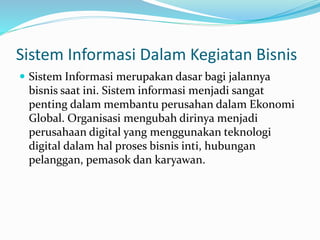 Sistem Informasi Dalam Kegiatan Bisnis
 Sistem Informasi merupakan dasar bagi jalannya
bisnis saat ini. Sistem informasi menjadi sangat
penting dalam membantu perusahan dalam Ekonomi
Global. Organisasi mengubah dirinya menjadi
perusahaan digital yang menggunakan teknologi
digital dalam hal proses bisnis inti, hubungan
pelanggan, pemasok dan karyawan.
 