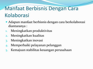 Manfaat Berbisnis Dengan Cara
Kolaborasi
 Adapun manfaat berbisnis dengan cara berkolaborasi
diantaranya :
1. Meningkatkan produktivitas
2. Meningkatkan kualitas
3. Meningkatkan inovasi
4. Memperbaiki pelayanan pelanggan
5. Kemajuan stabilitas keuangan perusahaan
 