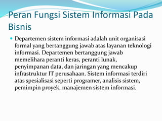Peran Fungsi Sistem Informasi Pada
Bisnis
 Departemen sistem informasi adalah unit organisasi
formal yang bertanggung jawab atas layanan teknologi
informasi. Departemen bertanggung jawab
memelihara peranti keras, peranti lunak,
penyimpanan data, dan jaringan yang mencakup
infrastruktur IT perusahaan. Sistem informasi terdiri
atas spesialisasi seperti programer, analisis sistem,
pemimpin proyek, manajemen sistem informasi.
 