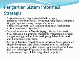 Pengertian Sistem Informasi
Strategis
 Sistem Informasi Strategis adalah dukungan
terhadap sistem informasi komputer yang digunakan pada
tinggat organisasi yang mengubah tujuan
operasional,produk dan jasa,dan hubungan lingkungan
untuk membantu organisasi.
 Sedangkan menurut Martin (1994), Sistem Informasi
Strategis adalah alat untuk mengimplementasikan strategi
dengan menggunakan informasi, pengolahan informasi
dan komunikasi informasi.
 Menurut Laudon (1997), Sistem Informasi Strategis adalah
sistem komputer yang digunakan pada setiap tingkatan
organisasi yang mengubah tujuan operasional, produk dan
jasa dan hubungan lingkungan untuk membantu
organisasi memperoleh keunggulan kompetitif.
 