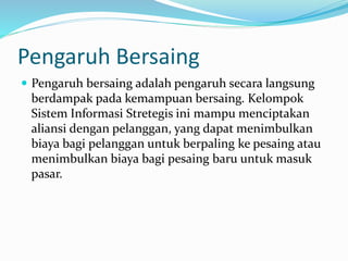 Pengaruh Bersaing
 Pengaruh bersaing adalah pengaruh secara langsung
berdampak pada kemampuan bersaing. Kelompok
Sistem Informasi Stretegis ini mampu menciptakan
aliansi dengan pelanggan, yang dapat menimbulkan
biaya bagi pelanggan untuk berpaling ke pesaing atau
menimbulkan biaya bagi pesaing baru untuk masuk
pasar.
 